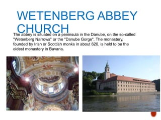 WETENBERG ABBEY
CHURCHThe abbey is situated on a peninsula in the Danube, on the so-called
"Wetenberg Narrows" or the "Danube Gorge". The monastery,
founded by Irish or Scottish monks in about 620, is held to be the
oldest monastery in Bavaria.
 