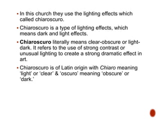  In this church they use the lighting effects which
called chiaroscuro.
 Chiaroscuro is a type of lighting effects, which
means dark and light effects.
 Chiaroscuro literally means clear-obscure or light-
dark. It refers to the use of strong contrast or
unusual lighting to create a strong dramatic effect in
art.
 Chiaroscuro is of Latin origin with Chiaro meaning
‘light’ or ‘clear’ & ‘oscuro’ meaning ‘obscure’ or
‘dark.’
 