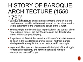  Baroque architecture and its embellishments were on the one
hand more accessible to the emotions and on the other hand, a
visible statement of the wealth and power of the Church.
 The new style manifested itself in particular in the context of the
new religious orders, like the Theatines and the Jesuits who
aimed to improve popular piety.
 A synthesis of Bernini, Borromini and Cortona’s architecture can
be seen in the late Baroque architecture of northern Europe
which paved the way for the more decorative Rococo style.
 In general, Baroque architecture constituted part of the struggle
for religious superiority and for the hearts and minds of
worshippers across Europe.
 