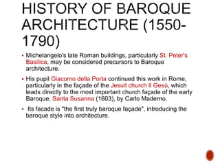  Michelangelo's late Roman buildings, particularly St. Peter's
Basilica, may be considered precursors to Baroque
architecture.
 His pupil Giacomo della Porta continued this work in Rome,
particularly in the façade of the Jesuit church Il Gesù, which
leads directly to the most important church façade of the early
Baroque, Santa Susanna (1603), by Carlo Maderno.
 Its facade is "the first truly baroque façade", introducing the
baroque style into architecture.
 