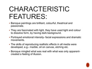  Baroque paintings are brilliant, colourful, theatrical and
passionate.
 They are fascinated with light, they have used light and colour
to dissolve form, by having dark background.
 Portrayed emotional intensity- facial expressions and dramatic
movements.
 The skills of reproducing reallistic effects in all media were
developed, e.g.- marble, oil on canvas, etching etc.
 Boroque mingled what was real with what was only apparent-
created a feeling of illusion.
 