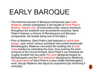  The foremost pioneer of Baroque architecture was Carlo
Maderno, whose masterpiece is the facade of Saint Peter's
Basilica, Vatican City. (Constructed under various architects
throughout the sixteenth and seventeenth centuries, Saint
Peter's features a mixture of Renaissance and Baroque
components, the facade being one of the latter.)
 Prior to Maderno, Saint Peter's had featured a central plan
design, upon which various architects had worked (especially
Michelangelo). Maderno converted the building into a Latin
cross basilica by extending the nave, thus pushing the main
entrance of the church forward. Saint Peter's can therefore be
roughly divided into two parts: the core (designed largely by
Michelangelo) and the front extension (designed by Maderno).
The great dome of Saint Peter's is also chiefly Michelangelo's
work, though Maderno did adjust its proportions (by stretching it
vertically).
 