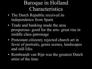 Baroque in Holland Characteristics The Dutch Republic received its independence from Spain Trade and banking made the area prosperous- good for the arts- great rise in middle class patronage Protestant citizenry rejected church art in favor of portraits, genre scenes, landscapes and still lifes Rembrandt van Rijn was the greatest Dutch artist of the time 