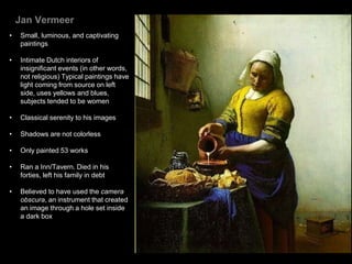 Jan Vermeer
• Small, luminous, and captivating
paintings
• Intimate Dutch interiors of
insignificant events (in other words,
not religious) Typical paintings have
light coming from source on left
side, uses yellows and blues,
subjects tended to be women
• Classical serenity to his images
• Shadows are not colorless
• Only painted 53 works
• Ran a Inn/Tavern. Died in his
forties, left his family in debt
• Believed to have used the camera
obscura, an instrument that created
an image through a hole set inside
a dark box
 