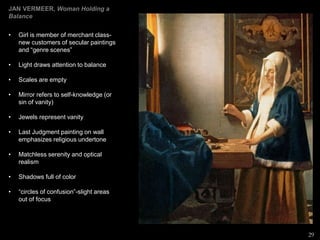 JAN VERMEER, Woman Holding a
Balance
• Girl is member of merchant class-
new customers of secular paintings
and “genre scenes”
• Light draws attention to balance
• Scales are empty
• Mirror refers to self-knowledge (or
sin of vanity)
• Jewels represent vanity
• Last Judgment painting on wall
emphasizes religious undertone
• Matchless serenity and optical
realism
• Shadows full of color
• “circles of confusion”-slight areas
out of focus
29
 
