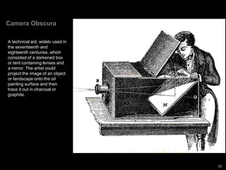 Camera Obscura
A technical aid, widelv used in
the seventeenth and
eighteenth centuries, which
consisted of a darkened box
or tent containing lenses and
a mirror. The artist could
project the image of an object
or landscape onto the oil
painting surface and then
trace it out in charcoal or
graphite.
30
 