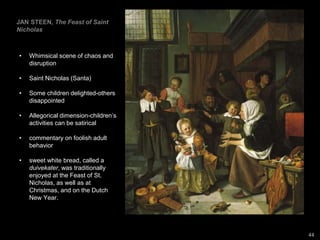 JAN STEEN, The Feast of Saint
Nicholas
• Whimsical scene of chaos and
disruption
• Saint Nicholas (Santa)
• Some children delighted-others
disappointed
• Allegorical dimension-children’s
activities can be satirical
• commentary on foolish adult
behavior
• sweet white bread, called a
duivekater, was traditionally
enjoyed at the Feast of St.
Nicholas, as well as at
Christmas, and on the Dutch
New Year.
44
 