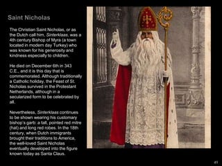 Saint Nicholas
The Christian Saint Nicholas, or as
the Dutch call him, Sinterklaas, was a
4th century Bishop of Myra (a town
located in modern day Turkey) who
was known for his generosity and
kindness especially to children.
He died on December 6th in 343
C.E., and it is this day that is
commemorated. Although traditionally
a Catholic holiday, the Feast of St.
Nicholas survived in the Protestant
Netherlands, although in a
secularized form to be celebrated by
all.
Nevertheless, Sinterklaas continues
to be shown wearing his customary
bishop’s garb: a tall, pointed red mitre
(hat) and long red robes. In the 18th
century, when Dutch immigrants
brought their traditions to America,
the well-loved Saint Nicholas
eventually developed into the figure
known today as Santa Claus.
49
 