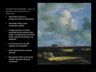 JACOB VAN RUISDAEL, View of
Haarlem from the Dunes at
Overveen,
• Saint Bavo church in
background (Ghent Altarpiece)
• Windmills refer to land
reclamation efforts
• Foreground linen is being
stretched Dutch painters took
pride in homeland and activities
of life- specific landscape, not
idealized
• Low horizon line, sky fills
majority of composition
• Quiet serenity that is almost
spiritual
• Movement if birds and clouds
implied- Baroque all about
movement
5
 