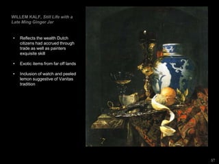 WILLEM KALF, Still Life with a
Late Ming Ginger Jar
• Reflects the wealth Dutch
citizens had accrued through
trade as well as painters
exquisite skill
• Exotic items from far off lands
• Inclusion of watch and peeled
lemon suggestive of Vanitas
tradition
57
 