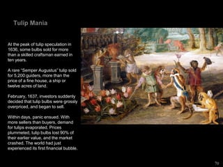 Tulip Mania
At the peak of tulip speculation in
1636, some bulbs sold for more
than a skilled craftsman earned in
ten years.
A rare “Semper Augustus” tulip sold
for 5,200 guiders, more than the
price of a fine house, a ship or
twelve acres of land.
February, 1637, investors suddenly
decided that tulip bulbs were grossly
overpriced, and began to sell.
Within days, panic ensued. With
more sellers than buyers, demand
for tulips evaporated. Prices
plummeted, tulip bulbs lost 90% of
their earlier value, and the market
crashed. The world had just
experienced its first financial bubble.
70
 
