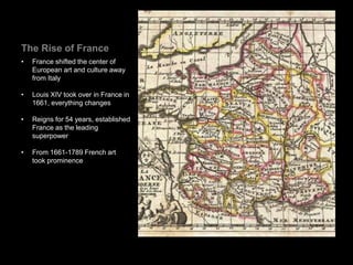 The Rise of France
• France shifted the center of
European art and culture away
from Italy
• Louis XIV took over in France in
1661, everything changes
• Reigns for 54 years, established
France as the leading
superpower
• From 1661-1789 French art
took prominence
 