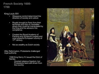 French Society 1600-
1700
King Louis XIV
• Obsessive control determined the
direction of society and culture
• Royals brought to Paris from their
territories and then to Versailles
where they could be manipulated by
the King and his advisors into
compliance.
• Created the Royal Academy of
Painting and Sculpture Largest and
most powerful European country of
17th century
• Not as wealthy as Dutch society
After Reformation, Protestants challenged
royal authority
1598 King Henry IV issued the Edict of
Nantes
Granted religious freedom, but
Protestants were still driven from
the country
 