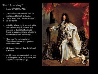 The “Sun King”
• Louis XIV (1661-1715)
• All life “revolved” around him, he
envisioned himself as Apollo
• “l’etat, c’est moi” (“I am the state”)
• le Roi Soleil
• ruled by “divine right”, receiving his
authority directly from God. The
concept of divine right allowed
Louis to quash emerging rebellions
while establishing legitimacy.
• Oversaw the construction of
Versailles – palace and gardens
were unfortified
• Style emphasized glory; lavish and
luxurious
• At 63, most famous portrait not just
for the opulence of his position, but
also the vanity of his legs
 
