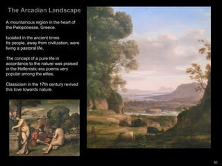 The Arcadian Landscape
A mountainous region in the heart of
the Peloponesse, Greece.
Isolated in the ancient times
Its people, away from civilization, were
living a pastoral life.
The concept of a pure life in
accordance to the nature was praised
in the Hellenistic era poems very
popular among the elites.
Classicism in the 17th century revived
this love towards nature.
81
 