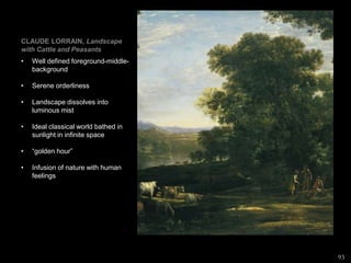 CLAUDE LORRAIN, Landscape
with Cattle and Peasants
• Well defined foreground-middle-
background
• Serene orderliness
• Landscape dissolves into
luminous mist
• Ideal classical world bathed in
sunlight in infinite space
• “golden hour”
• Infusion of nature with human
feelings
93
 