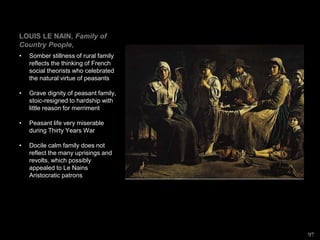 LOUIS LE NAIN, Family of
Country People,
• Somber stillness of rural family
reflects the thinking of French
social theorists who celebrated
the natural virtue of peasants
• Grave dignity of peasant family,
stoic-resigned to hardship with
little reason for merriment
• Peasant life very miserable
during Thirty Years War
• Docile calm family does not
reflect the many uprisings and
revolts, which possibly
appealed to Le Nains
Aristocratic patrons
97
 