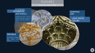 FEATURES
OF ROCOCO ARCHITECTURE
ELABORATE
CURVES
AND SCROLLS
Architectural style of Rococo
include numerous curves as
well as scrolls that resemble ‘S’
and ‘C’.
ROCAILLE
Ornaments shaped
like shells and
plants.
ACANTHUS
LEAF
one of the basic motifs of
Rococo design.
ASYMMETRY
LIGHT, PASTEL
COLORS
 