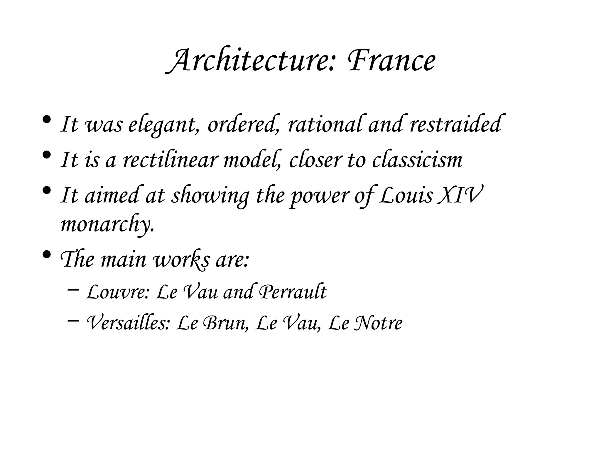 Architecture: France
• It was elegant, ordered, rational and restraided
• It is a rectilinear model, closer to classicism
• It aimed at showing the power of Louis XIV
monarchy.
• The main works are:
– Louvre: Le Vau and Perrault
– Versailles: Le Brun, Le Vau, Le Notre

 