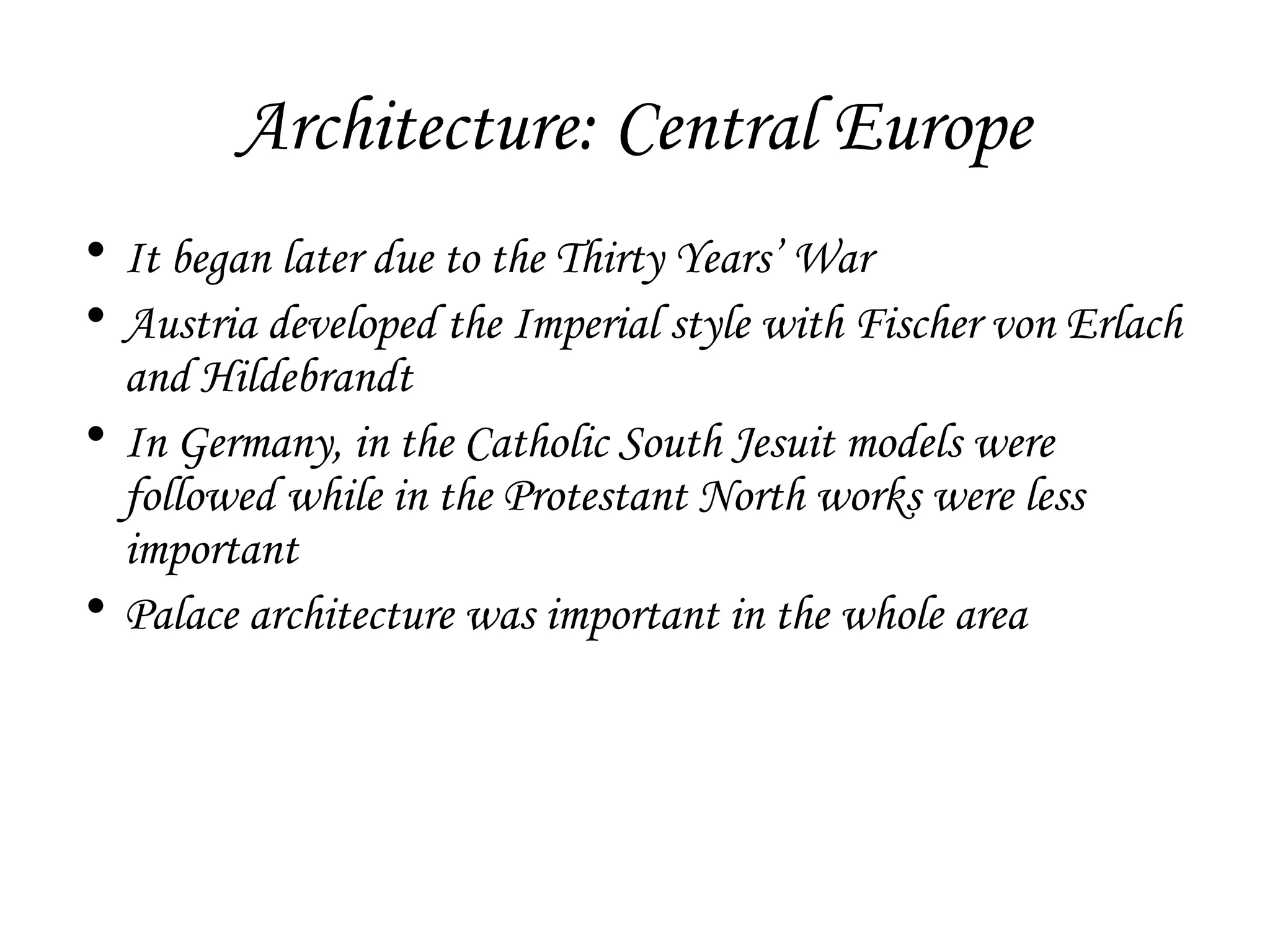 Architecture: Central Europe
• It began later due to the Thirty Years’ War
• Austria developed the Imperial style with Fischer von Erlach
and Hildebrandt
• In Germany, in the Catholic South Jesuit models were
followed while in the Protestant North works were less
important
• Palace architecture was important in the whole area

 