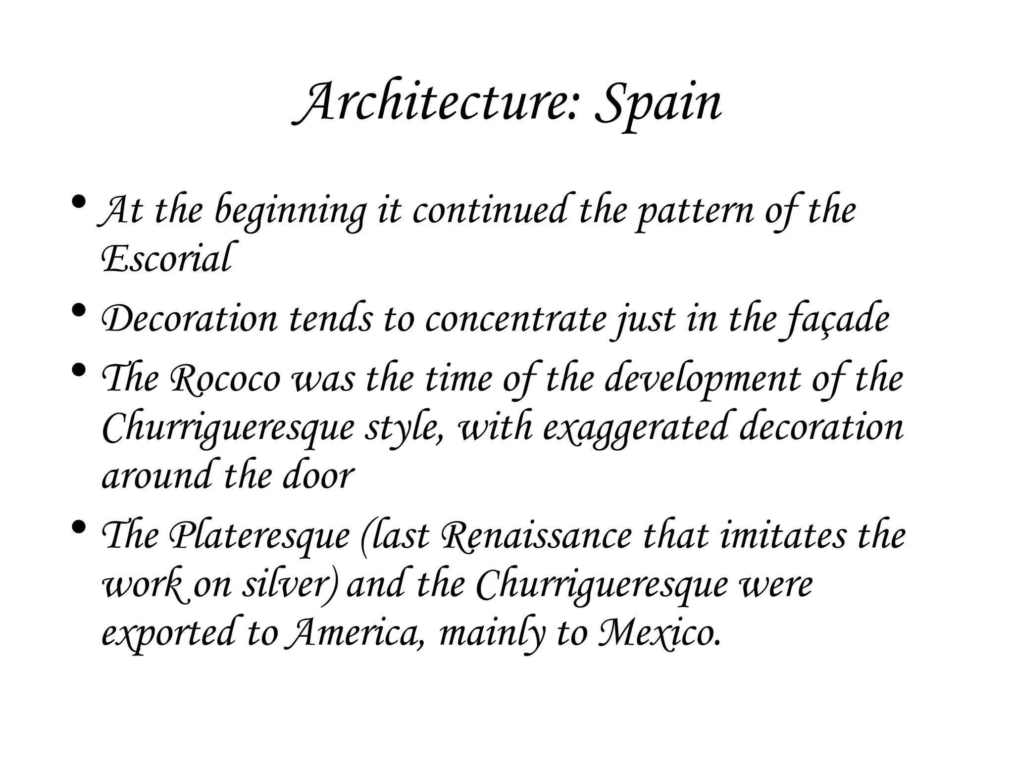 Architecture: Spain
• At the beginning it continued the pattern of the
Escorial
• Decoration tends to concentrate just in the façade
• The Rococo was the time of the development of the
Churrigueresque style, with exaggerated decoration
around the door
• The Plateresque (last Renaissance that imitates the
work on silver) and the Churrigueresque were
exported to America, mainly to Mexico.

 