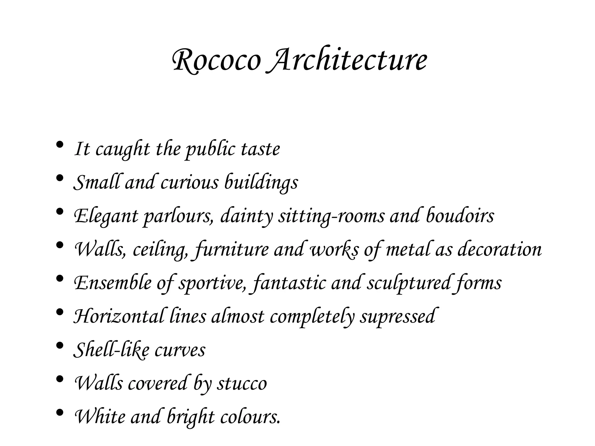 Rococo Architecture
•
•
•
•
•
•
•
•
•

It caught the public taste
Small and curious buildings
Elegant parlours, dainty sitting-rooms and boudoirs
Walls, ceiling, furniture and works of metal as decoration
Ensemble of sportive, fantastic and sculptured forms
Horizontal lines almost completely supressed
Shell-like curves
Walls covered by stucco
White and bright colours.

 