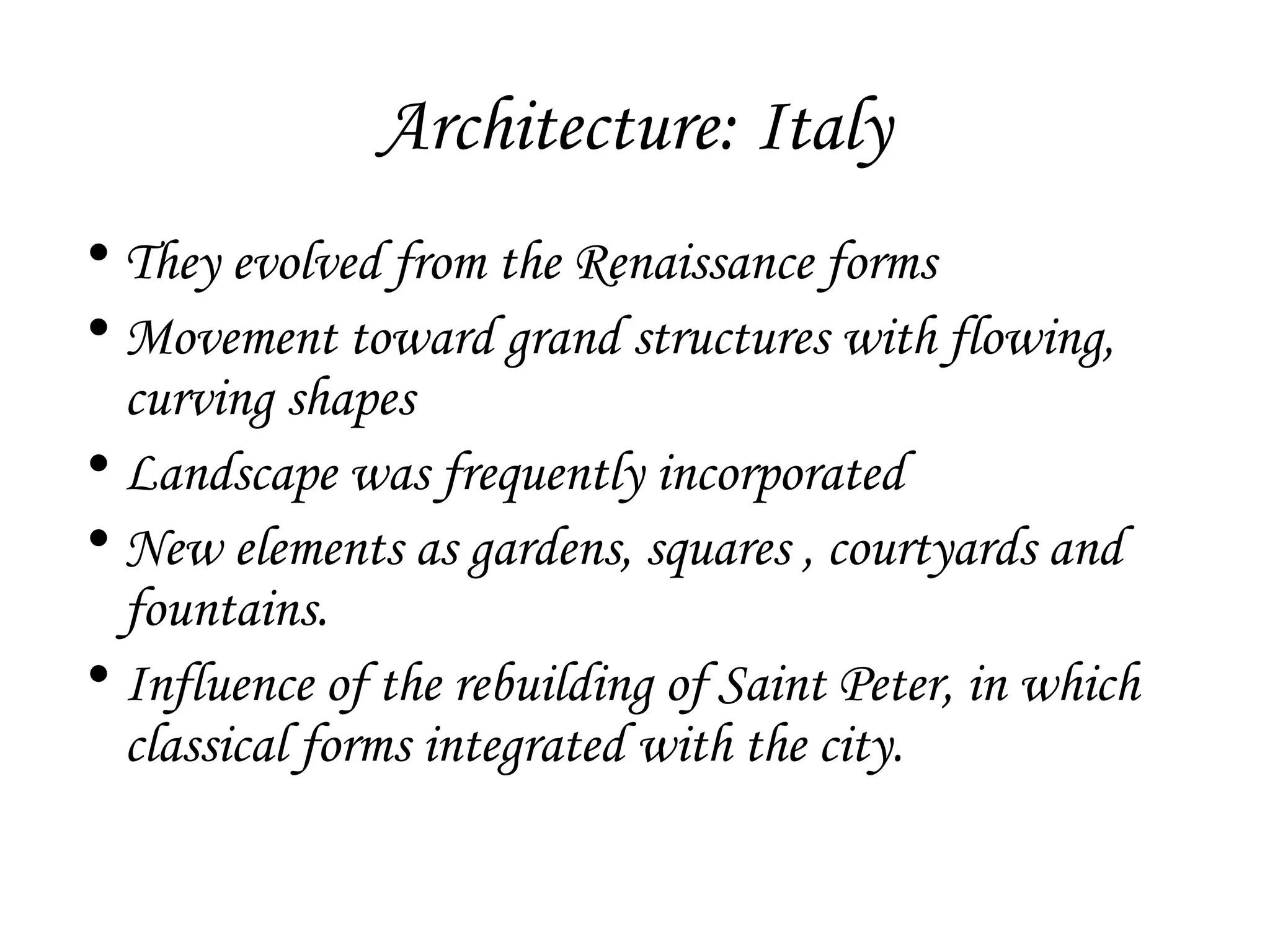 Architecture: Italy
• They evolved from the Renaissance forms
• Movement toward grand structures with flowing,
curving shapes
• Landscape was frequently incorporated
• New elements as gardens, squares , courtyards and
fountains.
• Influence of the rebuilding of Saint Peter, in which
classical forms integrated with the city.

 