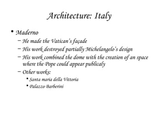 Architecture: Italy
• Maderno
– He made the Vatican’s façade
– His work destroyed partially Michelangelo’s design
– His work combined the dome with the creation of an space
where the Pope could appear publicaly
– Other works:
• Santa maria della Vittoria
• Palazzo Barberini

 