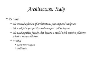 Architecture: Italy
• Bernini
– He created a fusion of architecture, painting and sculpture
– He used false perspective and trompe-l’ oeil to impact
– He used a palace façade that became a model with massive pilasters
above a rusticated base.
– Works:
• Saint Peter’s square
• Baldaquin

 