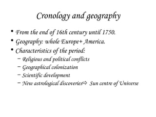 Cronology and geography
• From the end of 16th century until 1750.
• Geography: whole Europe+ America.
• Characteristics of the period:
–
–
–
–

Religious and political conflicts
Geographical colonization
Scientific development
New astrological discoveries Sun centre of Universe

 