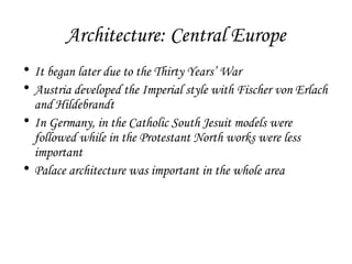 Architecture: Central Europe
• It began later due to the Thirty Years’ War
• Austria developed the Imperial style with Fischer von Erlach
and Hildebrandt
• In Germany, in the Catholic South Jesuit models were
followed while in the Protestant North works were less
important
• Palace architecture was important in the whole area

 