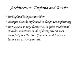 Architecture: England and Russia
• In England is important Wren
• Baroque was the style used to design town planning
• In Russia it is very decorative, in quite traditional
churches sometimes made of brick; later it was
imported from the Low Countries and finally it
became an extravagant art.

 