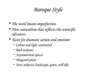 Baroque Style
• The word means imperfection
• New naturalism that reflects the scientific
advances
• Taste for dramatic action and emotion:
–
–
–
–
–

Colour and light contrasted
Rich textures
Asymmetrical spaces
Diagonal plans
New subjects: landscape, genre, still-life

 