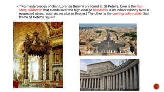  Two masterpieces of Gian Lorenzo Bernini are found at St Peter's. One is the four-
story baldachin that stands over the high altar.(A baldachin is an indoor canopy over a
respected object, such as an altar or throne.) The other is the curving colonnades that
frame St Peter's Square.
 