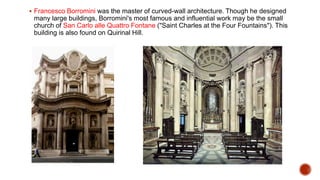  Francesco Borromini was the master of curved-wall architecture. Though he designed
many large buildings, Borromini's most famous and influential work may be the small
church of San Carlo alle Quattro Fontane ("Saint Charles at the Four Fountains"). This
building is also found on Quirinal Hill.
 