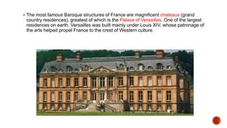  The most famous Baroque structures of France are magnificent chateaux (grand
country residences), greatest of which is the Palace of Versailles. One of the largest
residences on earth, Versailles was built mainly under Louis XIV, whose patronage of
the arts helped propel France to the crest of Western culture.
 