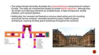  The palace facade admirably illustrates the classical-Baroque compromise of northern
Europe. The walls are characterized largely by simple planar classicism, although they
do contain such Baroque elements as sculpted busts, a triple stringcourse, double
pilasters, and colossal pilasters.
 Additionally, the mansard roof features a sinuous metal railing and rich moulding
around the dormer windows. Versailles became Europe's model of palace
architecture, inspiring similarly grand residences throughout the continent.
 