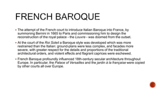  The attempt of the French court to introduce Italian Baroque into France, by
summoning Bernini in 1665 to Paris and commissioning him to design the
reconstruction of the royal palace - the Louvre - was doomed from the outset.
 At the court of the Roi Soleil a Baroque style was developed which was more
restrained than the Italian: ground-plans were less complex, and facades more
severe, with greater respect for the details and proportions of the traditional
architectural orders, and violent effects and flagrant caprices were eschewed.
 French Baroque profoundly influenced 18th-century secular architecture throughout
Europe. In particular, the Palace of Versailles and the jardin à la française were copied
by other courts all over Europe.
 