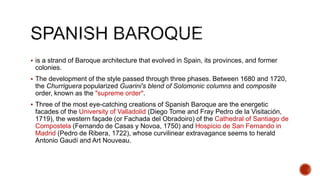  is a strand of Baroque architecture that evolved in Spain, its provinces, and former
colonies.
 The development of the style passed through three phases. Between 1680 and 1720,
the Churriguera popularized Guarini's blend of Solomonic columns and composite
order, known as the "supreme order".
 Three of the most eye-catching creations of Spanish Baroque are the energetic
facades of the University of Valladolid (Diego Tome and Fray Pedro de la Visitación,
1719), the western façade (or Fachada del Obradoiro) of the Cathedral of Santiago de
Compostela (Fernando de Casas y Novoa, 1750) and Hospicio de San Fernando in
Madrid (Pedro de Ribera, 1722), whose curvilinear extravagance seems to herald
Antonio Gaudí and Art Nouveau.
 