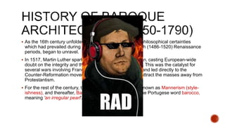  As the 16th century unfolded, the religious, political and philosophical certainties
which had prevailed during the Early (c.1400-85) and High (1486-1520) Renaissance
periods, began to unravel.
 In 1517, Martin Luther sparked the Protestant Reformation, casting European-wide
doubt on the integrity and theology of the Roman Church. This was the catalyst for
several wars involving France, Italy, Spain and England, and led directly to the
Counter-Reformation movement, launched by Rome, to attract the masses away from
Protestantism.
 For the rest of the century, this more dynamic style was known as Mannerism (style-
ishness), and thereafter, Baroque - a term derived from the Portugese word barocco,
meaning 'an irregular pearl'.
 