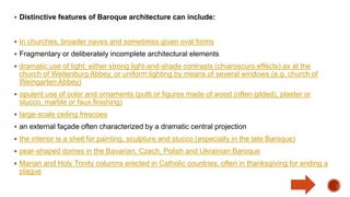  Distinctive features of Baroque architecture can include:
 In churches, broader naves and sometimes given oval forms
 Fragmentary or deliberately incomplete architectural elements
 dramatic use of light; either strong light-and-shade contrasts (chiaroscuro effects) as at the
church of Weltenburg Abbey, or uniform lighting by means of several windows (e.g. church of
Weingarten Abbey)
 opulent use of color and ornaments (putti or figures made of wood (often gilded), plaster or
stucco, marble or faux finishing)
 large-scale ceiling frescoes
 an external façade often characterized by a dramatic central projection
 the interior is a shell for painting, sculpture and stucco (especially in the late Baroque)
 pear-shaped domes in the Bavarian, Czech, Polish and Ukrainian Baroque
 Marian and Holy Trinity columns erected in Catholic countries, often in thanksgiving for ending a
plague
 