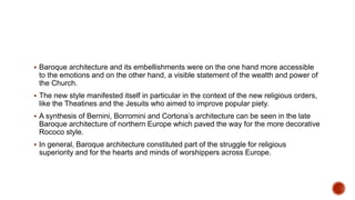  Baroque architecture and its embellishments were on the one hand more accessible
to the emotions and on the other hand, a visible statement of the wealth and power of
the Church.
 The new style manifested itself in particular in the context of the new religious orders,
like the Theatines and the Jesuits who aimed to improve popular piety.
 A synthesis of Bernini, Borromini and Cortona’s architecture can be seen in the late
Baroque architecture of northern Europe which paved the way for the more decorative
Rococo style.
 In general, Baroque architecture constituted part of the struggle for religious
superiority and for the hearts and minds of worshippers across Europe.
 