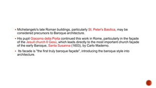  Michelangelo's late Roman buildings, particularly St. Peter's Basilica, may be
considered precursors to Baroque architecture.
 His pupil Giacomo della Porta continued this work in Rome, particularly in the façade
of the Jesuit church Il Gesù, which leads directly to the most important church façade
of the early Baroque, Santa Susanna (1603), by Carlo Maderno.
 Its facade is "the first truly baroque façade", introducing the baroque style into
architecture.
 