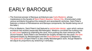  The foremost pioneer of Baroque architecture was Carlo Maderno, whose
masterpiece is the facade of Saint Peter's Basilica, Vatican City. (Constructed under
various architects throughout the sixteenth and seventeenth centuries, Saint Peter's
features a mixture of Renaissance and Baroque components, the facade being one of
the latter.)
 Prior to Maderno, Saint Peter's had featured a central plan design, upon which various
architects had worked (especially Michelangelo). Maderno converted the building into
a Latin cross basilica by extending the nave, thus pushing the main entrance of the
church forward. Saint Peter's can therefore be roughly divided into two parts: the core
(designed largely by Michelangelo) and the front extension (designed by Maderno).
The great dome of Saint Peter's is also chiefly Michelangelo's work, though Maderno
did adjust its proportions (by stretching it vertically).
 