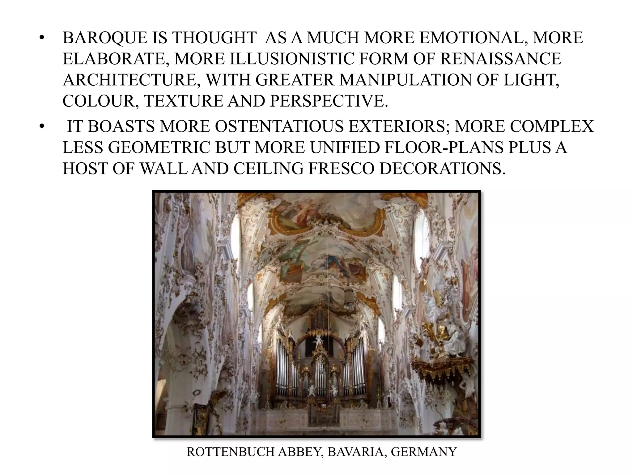 • BAROQUE IS THOUGHT AS A MUCH MORE EMOTIONAL, MORE
ELABORATE, MORE ILLUSIONISTIC FORM OF RENAISSANCE
ARCHITECTURE, WITH GREATER MANIPULATION OF LIGHT,
COLOUR, TEXTURE AND PERSPECTIVE.
• IT BOASTS MORE OSTENTATIOUS EXTERIORS; MORE COMPLEX
LESS GEOMETRIC BUT MORE UNIFIED FLOOR-PLANS PLUS A
HOST OF WALLAND CEILING FRESCO DECORATIONS.
ROTTENBUCH ABBEY, BAVARIA, GERMANY
 
