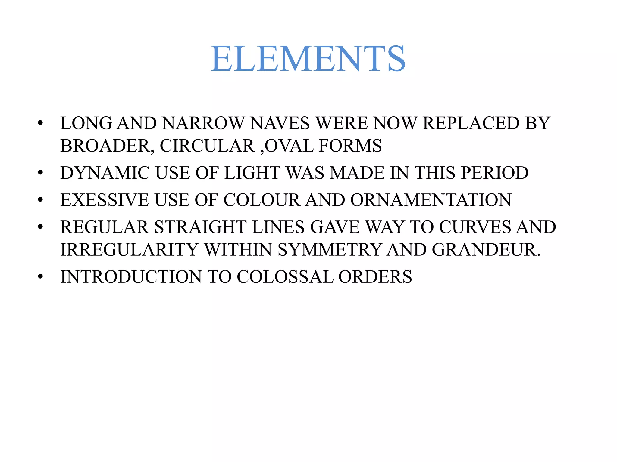 ELEMENTS
• LONG AND NARROW NAVES WERE NOW REPLACED BY
BROADER, CIRCULAR ,OVAL FORMS
• DYNAMIC USE OF LIGHT WAS MADE IN THIS PERIOD
• EXESSIVE USE OF COLOUR AND ORNAMENTATION
• REGULAR STRAIGHT LINES GAVE WAY TO CURVES AND
IRREGULARITY WITHIN SYMMETRY AND GRANDEUR.
• INTRODUCTION TO COLOSSAL ORDERS
 