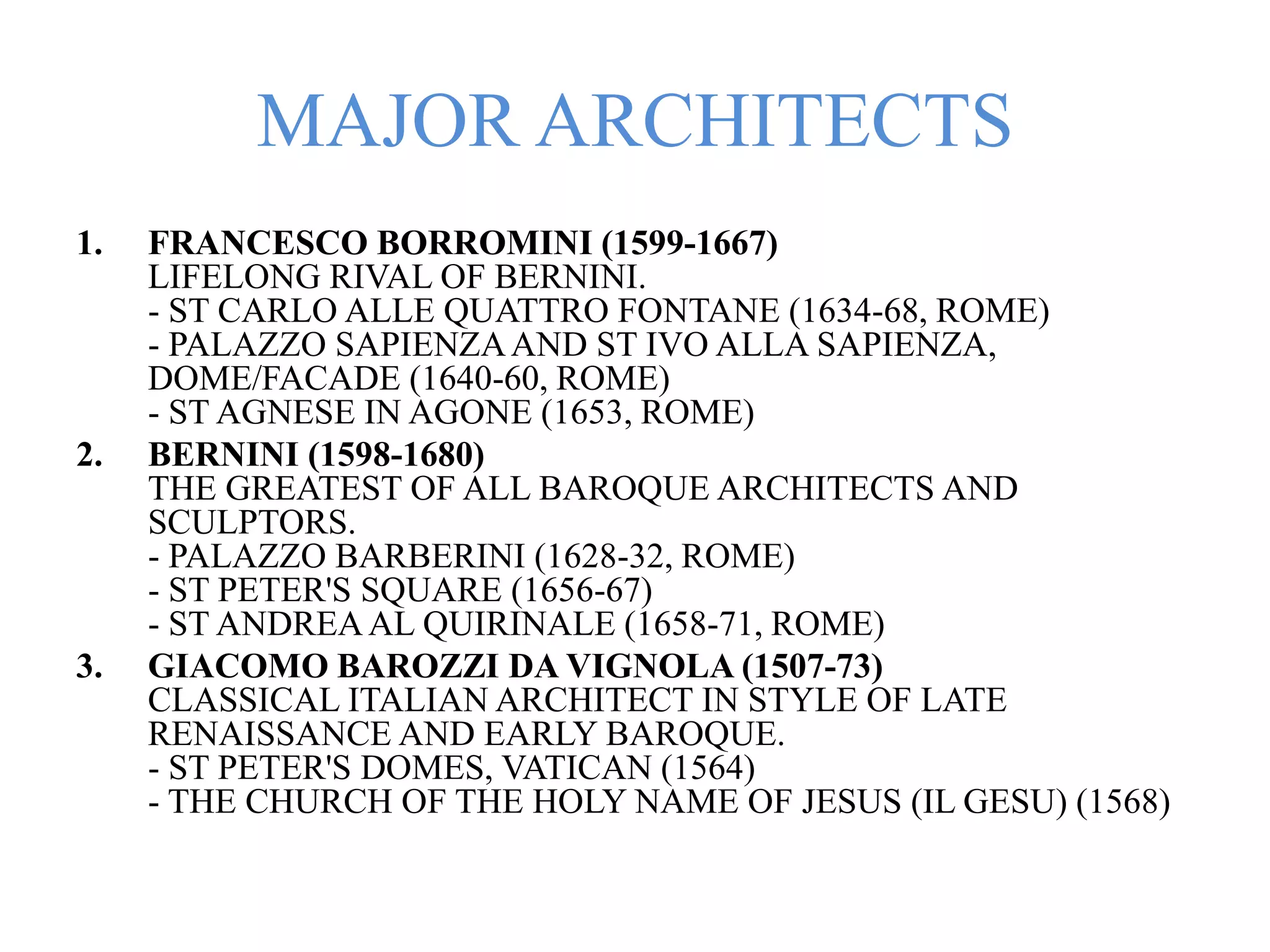 MAJOR ARCHITECTS
1. FRANCESCO BORROMINI (1599-1667)
LIFELONG RIVAL OF BERNINI.
- ST CARLO ALLE QUATTRO FONTANE (1634-68, ROME)
- PALAZZO SAPIENZAAND ST IVO ALLA SAPIENZA,
DOME/FACADE (1640-60, ROME)
- ST AGNESE IN AGONE (1653, ROME)
2. BERNINI (1598-1680)
THE GREATEST OF ALL BAROQUE ARCHITECTS AND
SCULPTORS.
- PALAZZO BARBERINI (1628-32, ROME)
- ST PETER'S SQUARE (1656-67)
- ST ANDREAAL QUIRINALE (1658-71, ROME)
3. GIACOMO BAROZZI DA VIGNOLA (1507-73)
CLASSICAL ITALIAN ARCHITECT IN STYLE OF LATE
RENAISSANCE AND EARLY BAROQUE.
- ST PETER'S DOMES, VATICAN (1564)
- THE CHURCH OF THE HOLY NAME OF JESUS (IL GESU) (1568)
 