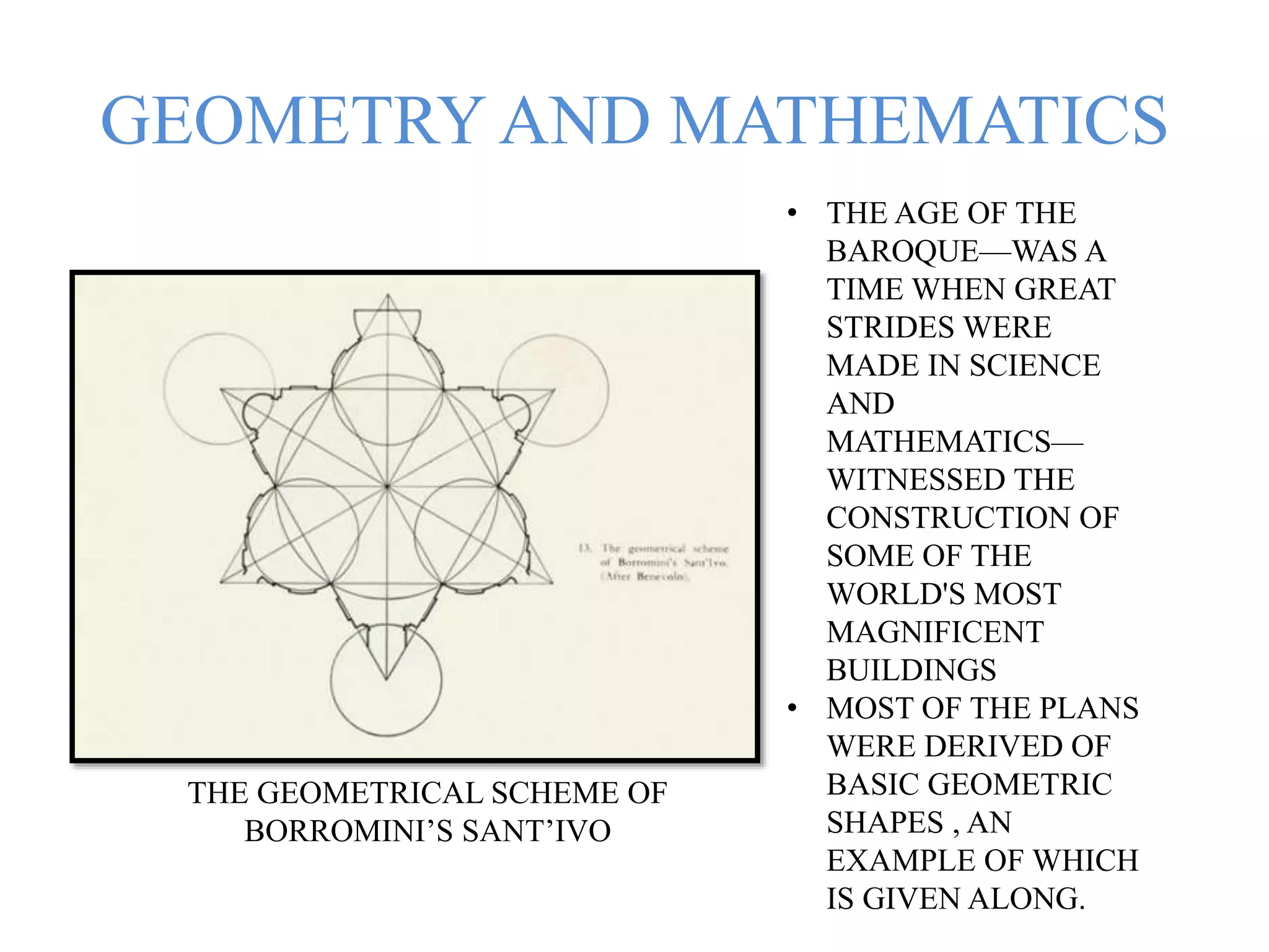 GEOMETRY AND MATHEMATICS
THE GEOMETRICAL SCHEME OF
BORROMINI’S SANT’IVO
• THE AGE OF THE
BAROQUE—WAS A
TIME WHEN GREAT
STRIDES WERE
MADE IN SCIENCE
AND
MATHEMATICS—
WITNESSED THE
CONSTRUCTION OF
SOME OF THE
WORLD'S MOST
MAGNIFICENT
BUILDINGS
• MOST OF THE PLANS
WERE DERIVED OF
BASIC GEOMETRIC
SHAPES , AN
EXAMPLE OF WHICH
IS GIVEN ALONG.
 