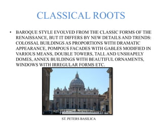 CLASSICAL ROOTS
• BAROQUE STYLE EVOLVED FROM THE CLASSIC FORMS OF THE
RENAISSANCE, BUT IT DIFFERS BY NEW DETAILS AND TRENDS:
COLOSSAL BUILDINGS AS PROPORTIONS WITH DRAMATIC
APPEARANCE, POMPOUS FACADES WITH GABLES MODIFIED IN
VARIOUS MEANS, DOUBLE TOWERS, TALL AND UNSHAPELY
DOMES, ANNEX BUILDINGS WITH BEAUTIFUL ORNAMENTS,
WINDOWS WITH IRREGULAR FORMS ETC.
ST. PETERS BASILICA
 