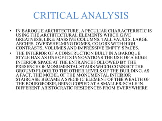 CRITICAL ANALYSIS
• IN BAROQUE ARCHITECTURE, A PECULIAR CHARACTERISTIC IS
USING THE ARCHITECTURAL ELEMENTS WHICH GIVE
GREATNESS, LIKE: MASSIVE COLUMNS, TALL VAULTS, LARGE
ARCHES, OVERWHELMING DOMES, COLORS WITH HIGH
CONTRASTS, VOLUMES AND IMPRESSIVE EMPTY SPACES.
• THE INTERIOR OF A CONSTRUCTION BUILT IN A BAROQUE
STYLE HAS AS ONE OF ITS INNOVATIONS THE USE OF A HUGE
INTERIOR SPACE AT THE ENTRANCE FOLLOWED BY THE
PRESENCE OF MONUMENTAL STAIRS WHICH CONNECT THE
GROUND FLOOR TO THE OTHER LEVELS OF THE BUILDING. AS
A FACT, THE MODEL OF THE MONUMENTAL INTERIOR
STAIRCASE BECAME A SPECIFIC ELEMENT OF THE WEALTH OF
THE BOURGEOISIE, BEING COPIED AT A SMALLER SCALE IN
DIFFERENT ARISTOCRATIC RESIDENCES FROM EVERYWHERE
 